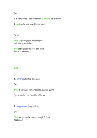 Ex:
I'm very tired , and tomorrow I have to be up early.
I must go to bed now. (tenho que)
Note:
have to ( obrigação imposta por
outros a quem fala)
must(obrigação imposta por quem
fala a si mesmo)
shall
1. offers (ofertas de ajuda)
Ex:
Shall I walk you home? (posso, queres que?)
(ver também can / could - offers)
2. suggestions (sugestões)
Ex:
Shall we go to the cinema tonight? (e se
fôssemos?)
 