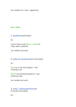 (ver também can / could - suggestions)
may / might
1. possibility (possibilidade)
Ex:
Look at those clouds. It may / might rain
today. (pode, é possível)
(ver também can/could)
2. asking for permission (pedir autorização)
Ex:
May I go to the toilet? (posso? - mais
formal que can)
Might I say something? (poderia? - mais
formal que may)
(ver também can/could)
3. giving / refusing permission (dar
ou recusar autorização)
Ex:
 