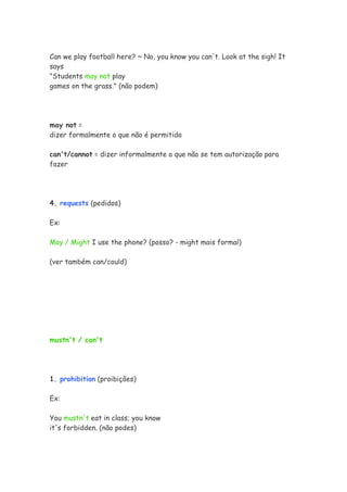 Can we play football here? ~ No, you know you can't. Look at the sigh! It
says
"Students may not play
games on the grass." (não podem)
may not =
dizer formalmente o que não é permitido
can't/cannot = dizer informalmente o que não se tem autorização para
fazer
4. requests (pedidos)
Ex:
May / Might I use the phone? (posso? - might mais formal)
(ver também can/could)
mustn't / can't
1. prohibition (proibições)
Ex:
You mustn't eat in class; you know
it's forbidden. (não podes)
 