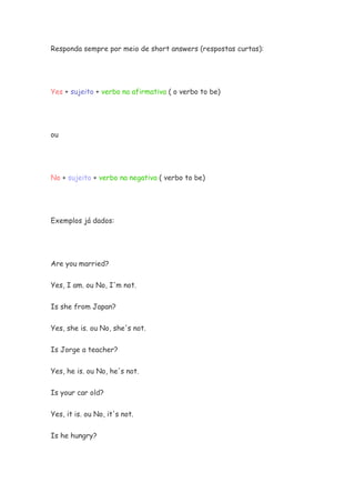 Responda sempre por meio de short answers (respostas curtas):
Yes + sujeito + verbo na afirmativa ( o verbo to be)
ou
No + sujeito + verbo na negativa ( verbo to be)
Exemplos já dados:
Are you married?
Yes, I am. ou No, I'm not.
Is she from Japan?
Yes, she is. ou No, she's not.
Is Jorge a teacher?
Yes, he is. ou No, he's not.
Is your car old?
Yes, it is. ou No, it's not.
Is he hungry?
 