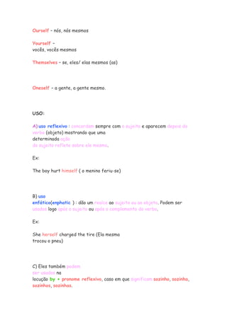 Ourself – nós, nós mesmos
Yourself –
vocês, vocês mesmos
Themselves – se, eles/ elas mesmos (as)
Oneself – a gente, a gente mesmo.
USO:
A) uso reflexivo : concordam sempre com o sujeito e aparecem depois do
verbo (objeto) mostrando que uma
determinada ação
do sujeito reflete sobre ele mesmo.
Ex:
The boy hurt himself ( o menino feriu-se)
B) uso
enfático(enphatic ) : dão um realce ao sujeito ou ao objeto. Podem ser
usados logo após o sujeito ou após o complemento do verbo.
Ex:
She herself charged the tire (Ela mesma
trocou o pneu)
C) Eles também podem
ser usados na
locução by + pronome reflexivo, caso em que significam sozinho, sozinha,
sozinhos, sozinhas.
 