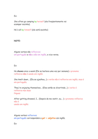 Ex:
She often go camping by herself (ela freqüentemente vai
acampar sozinha).
He's all by himself (ele está sozinho)
NOTE:
Alguns verbos são reflexivos
em português e não o são em inglês, e vice-versa.
Ex:
He shaves once a week (Ele se barbeia uma vez por semana) o pronome
reflexivo não é usado em inglês
She knelt down... (Ela se ajoelhou...) o verbo não é reflexivo em inglês, mas é
em português.
They're enjoying themselves... (Eles estão se divertindo...) o verbo é
reflexivo nas duas
línguas
After getting dressed, I... (Depois de me vestir, eu... ) o pronome reflexivo
não é
usado em inglês
Alguns verbos reflexivos
em português correspondem a get + adjetivo em inglês.
Ex:
 