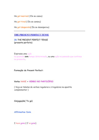He got married ( Ele se casou)
He got tired ( Ele se cansou)
He got desperate( Ele se desesperou)
THE PRESENT PERFECT TENSE
28.THE PRESENT PERFECT TENSE
(presente perfeito)
Expressa uma ação
no passado sem tempo determinado, ou uma ação no passado que continua
no presente.
Formação do Present Perfect:
Verbo HAVE + VERBO NO PARTICÍPIO
( Veja as tabelas de verbos regulares e irregulares na apostila
complementar )
Conjugação( To go)
Affirmative form
I have gone ( I've gone)
 