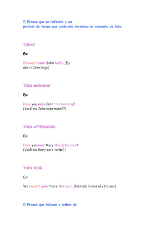 E) Frases que se referem a um
período de tempo que ainda não terminou no momento da fala:
TODAY
Ex:
I haven't seen John today. (Eu
não vi John hoje)
THIS MORNING
Ex:
Have you seen John this morning?
(Você viu John esta manhã?)
THIS AFTERNOON
Ex:
Have you seen Mary this afternoon?
(Você viu Mary esta tarde?)
THIS YEAR
Ex:
We haven’t gone there this year. (Nós não fomos lá este ano)
E) Frases que indicam a ordem de
 