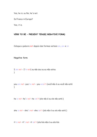 Yes, he is. ou No, he's not.
Is France in Europe?
Yes, it is.
VERB TO BE - PRESENT TENSE( NEGATIVE FORM)
Coloque a palavra not depois das formas verbais am, are e is:
Negative form
I am not - I'm not( eu não sou ou eu não estou
)
you are not -you're not - you aren't (você não é ou você não está
)
he is not -he's not -he isn't (ele não é ou ele não está )
she is not - she's not -she isn't (ela não é ou ela não está )
it is not -it's not -it isn't (ele/ela não é ou ele/ela
 