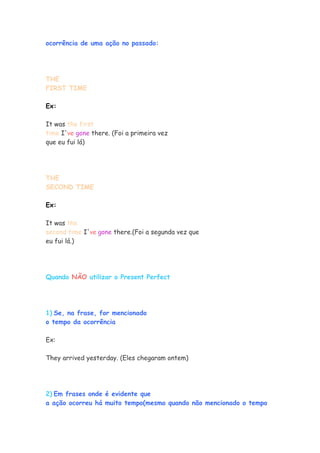 ocorrência de uma ação no passado:
THE
FIRST TIME
Ex:
It was the first
time I've gone there. (Foi a primeira vez
que eu fui lá)
THE
SECOND TIME
Ex:
It was the
second time I've gone there.(Foi a segunda vez que
eu fui lá.)
Quando NÃO utilizar o Present Perfect
1) Se, na frase, for mencionado
o tempo da ocorrência
Ex:
They arrived yesterday. (Eles chegaram ontem)
2) Em frases onde é evidente que
a ação ocorreu há muito tempo(mesmo quando não mencionado o tempo
 