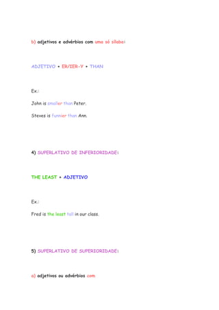 b) adjetivos e advérbios com uma só sílaba:
ADJETIVO + ER/IER-Y + THAN
Ex.:
John is smaller than Peter.
Steves is funnier than Ann.
4) SUPERLATIVO DE INFERIORIDADE:
THE LEAST + ADJETIVO
Ex.:
Fred is the least tall in our class.
5) SUPERLATIVO DE SUPERIORIDADE:
a) adjetivos ou advérbios com
 