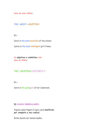 mais de uma sílaba:
THE + MOST + ADJETIVO
Ex.:
Carol is the most beautiful of the school.
Sylvia is the most intelligent girl I know.
b) adjetivos e advérbios com
uma só sílaba:
THE + ADJETIVO + EST/IEST-Y
Ex.:
Carol is the youngest of her classroom.
5) CASOS IRREGULARES:
Alguns casos fogem à regra, pois modificam
por completo o seu radical.
Estes devem ser memorizados.
 