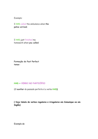 Exemplo:
I HAD called the ambulance when the
police arrived.
I HAD just finished my
homework when you called.
Formação do Past Perfect
tense:
HAD + VERBO NO PARTICÍPIO
(O auxiliar do passado perfeito é o verbo HAD)
( Veja tabela de verbos regulares e irregulares em Comunique-se em
Inglês)
Exemplo de
 