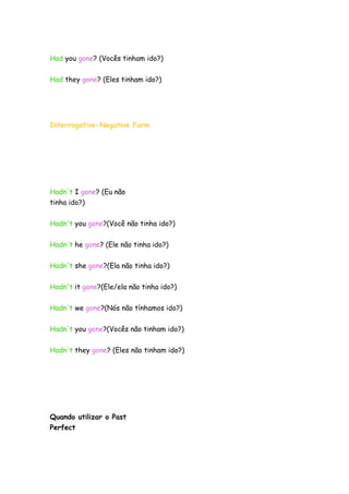 Had you gone? (Vocês tinham ido?)
Had they gone? (Eles tinham ido?)
Interrogative-Negative Form
Hadn't I gone? (Eu não
tinha ido?)
Hadn't you gone?(Você não tinha ido?)
Hadn't he gone? (Ele não tinha ido?)
Hadn't she gone?(Ela não tinha ido?)
Hadn't it gone?(Ele/ela não tinha ido?)
Hadn't we gone?(Nós não tínhamos ido?)
Hadn't you gone?(Vocês não tinham ido?)
Hadn't they gone? (Eles não tinham ido?)
Quando utilizar o Past
Perfect
 