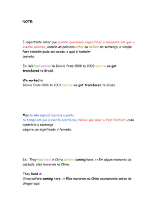 NOTE:
É importante notar que quando queremos especificar o momento em que o
evento ocorreu, usando as palavras after ou before na sentença, o Simple
Past também pode ser usado, o qual é também
correto.
Ex.:We had worked in Bolivia from 1998 to 2003 before we got
transfered to Brazil.
We worked in
Bolivia from 1998 to 2003 before we got transfered to Brazil.
Mas se não especificarmos o ponto
no tempo em que o evento aconteceu, temos que usar o Past Perfect, caso
contrário a sentença
adquire um significado diferente.
Ex.: They had lived in China before coming here. => Em algum momento do
passado, eles moraram na China.
They lived in
China before coming here. => Eles moraram na China exatamente antes de
chegar aqui.
 