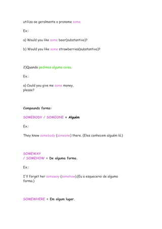 utiliza-se geralmente o pronome some.
Ex.:
a) Would you like some beer(substantivo)?
b) Would you like some strawberries(substantivo)?
2)Quando pedimos alguma coisa.
Ex.:
a) Could you give me some money,
please?
Compounds forms:
SOMEBODY / SOMEONE = Alguém
Ex.:
They know somebody (someone) there. (Eles conhecem alguém lá.)
SOMEWAY
/ SOMEHOW = De alguma forma.
Ex.:
I'll forget her someway (somehow).(Eu a esquecerei de alguma
forma.)
SOMEWHERE = Em algum lugar.
 