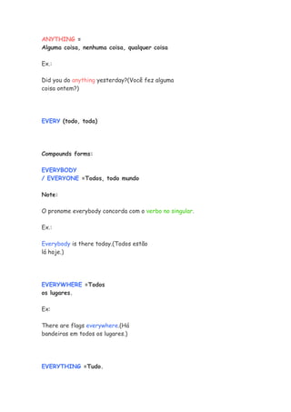 ANYTHING =
Alguma coisa, nenhuma coisa, qualquer coisa
Ex.:
Did you do anything yesterday?(Você fez alguma
coisa ontem?)
EVERY (todo, toda)
Compounds forms:
EVERYBODY
/ EVERYONE =Todos, todo mundo
Note:
O pronome everybody concorda com o verbo no singular.
Ex.:
Everybody is there today.(Todos estão
lá hoje.)
EVERYWHERE =Todos
os lugares.
Ex:
There are flags everywhere.(Há
bandeiras em todos os lugares.)
EVERYTHING =Tudo.
 