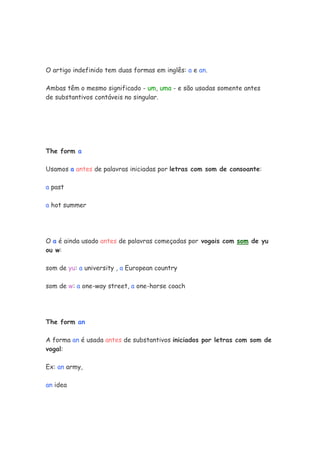 O artigo indefinido tem duas formas em inglês: a e an.
Ambas têm o mesmo significado - um, uma - e são usadas somente antes
de substantivos contáveis no singular.
The form a
Usamos a antes de palavras iniciadas por letras com som de consoante:
a past
a hot summer
O a é ainda usado antes de palavras começadas por vogais com som de yu
ou w:
som de yu: a university , a European country
som de w: a one-way street, a one-horse coach
The form an
A forma an é usada antes de substantivos iniciados por letras com som de
vogal:
Ex: an army,
an idea
 