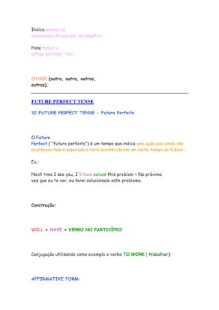 Indica pessoa ou
coisa especificada por um adjetivo.
Pode tomar o
artigo definido “the”.
OTHER (outro, outra, outros,
outras).
FUTURE PERFECT TENSE
32.FUTURE PERFECT TENSE - Futuro Perfeito
O Future
Perfect ( "futuro perfeito") é um tempo que indica uma ação que ainda não
aconteceu mas é esperada e terá acontecido em um certo tempo no futuro .
Ex.:
Next time I see you, I'll have solved this problem = Na próxima
vez que eu te ver, eu terei solucionado este problema.
Construção:
WILL + HAVE + VERBO NO PARTICÍPIO
Conjugação utilizando como exemplo o verbo TO WORK ( trabalhar):
AFFIRMATIVE FORM:
 