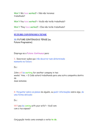Won't We have worked? = Nós não teremos
trabalhado?
Won't You have worked? = Vocês não terão trabalhado?
Won't They have worked? = Eles não terão trabalhado?
FUTURE CONTINUOUS TENSE
33.FUTURE CONTINUOUS TENSE (ou
Future Progressive)
Emprega-se o Future Continuous para:
1. Descrever ações que irão decorrer num determinado
momento no futuro:
Ex.:
John will be working for another company in two
weeks' time. = O João estará trabalhando para uma outra companhia dentro
de
duas semanas.
2. Perguntar sobre os planos de alguém, ou pedir informações sobre algo, de
uma forma delicada:
Ex.:
Will you be coming with your wife? = Você vem
com a tua esposa?
Conjugação tendo como exemplo o verbo to do.
 