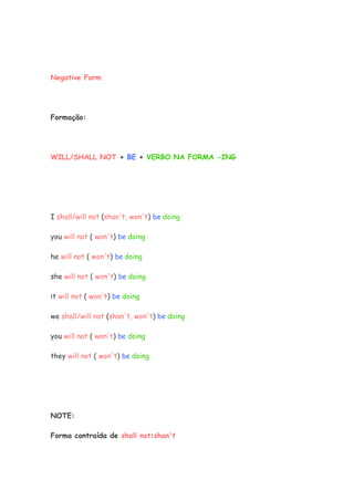 Negative Form
Formação:
WILL/SHALL NOT + BE + VERBO NA FORMA -ING
I shall/will not (shan't, won't) be doing
you will not ( won't) be doing
he will not ( won't) be doing
she will not ( won't) be doing
it will not ( won't) be doing
we shall/will not (shan't, won't) be doing
you will not ( won't) be doing
they will not ( won't) be doing
NOTE:
Forma contraída de shall not:shan't
 