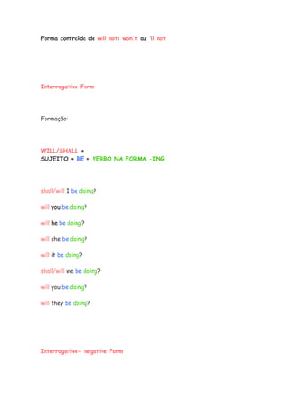 Forma contraída de will not: won't ou 'll not
Interrogative Form
Formação:
WILL/SHALL +
SUJEITO + BE + VERBO NA FORMA -ING
shall/will I be doing?
will you be doing?
will he be doing?
will she be doing?
will it be doing?
shall/will we be doing?
will you be doing?
will they be doing?
Interrogative- negative Form
 