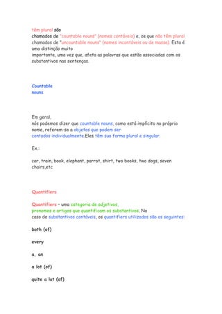 têm plural são
chamados de "countable nouns" (nomes contáveis) e, os que não têm plural
chamados de "uncountable nouns" (nomes incontáveis ou de massa). Esta é
uma distinção muito
importante, uma vez que, afeta as palavras que estão associadas com os
substantivos nas sentenças.
Countable
nouns
Em geral,
nós podemos dizer que countable nouns, como está implícito no próprio
nome, referem-se a objetos que podem ser
contados individualmente.Eles têm sua forma plural e singular.
Ex.:
car, train, book, elephant, parrot, shirt, two books, two dogs, seven
chairs,etc
Quantifiers
Quantifiers – uma categoria de adjetivos,
pronomes e artigos que quantificam os substantivos. No
caso de substantivos contáveis, os quantifiers utilizados são os seguintes:
both (of)
every
a, an
a lot (of)
quite a lot (of)
 