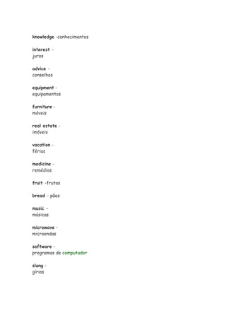 knowledge -conhecimentos
interest -
juros
advice -
conselhos
equipment -
equipamentos
furniture -
móveis
real estate -
imóveis
vacation -
férias
medicine -
remédios
fruit -frutas
bread - pães
music -
músicas
microwave -
microondas
software -
programas de computador
slang -
gírias
 
