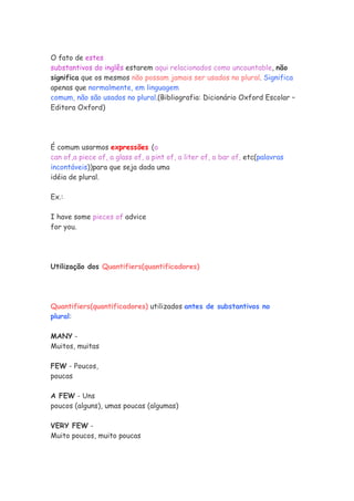 O fato de estes
substantivos do inglês estarem aqui relacionados como uncountable, não
significa que os mesmos não possam jamais ser usados no plural. Significa
apenas que normalmente, em linguagem
comum, não são usados no plural.(Bibliografia: Dicionário Oxford Escolar –
Editora Oxford)
É comum usarmos expressões (a
can of,a piece of, a glass of, a pint of, a liter of, a bar of, etc(palavras
incontáveis))para que seja dada uma
idéia de plural.
Ex.:
I have some pieces of advice
for you.
Utilização dos Quantifiers(quantificadores)
Quantifiers(quantificadores) utilizados antes de substantivos no
plural:
MANY -
Muitos, muitas
FEW - Poucos,
poucas
A FEW - Uns
poucos (alguns), umas poucas (algumas)
VERY FEW -
Muito poucos, muito poucas
 