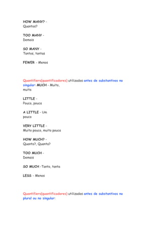 HOW MANY? -
Quantos?
TOO MANY -
Demais
SO MANY -
Tantos, tantas
FEWER - Menos
Quantifiers(quantificadores) utilizados antes de substantivos no
singular: MUCH - Muito,
muita
LITTLE -
Pouco, pouca
A LITTLE - Um
pouco
VERY LITTLE -
Muito pouco, muito pouca
HOW MUCH? -
Quanto?, Quanta?
TOO MUCH -
Demais
SO MUCH -Tanto, tanta
LESS - Menos
Quantifiers(quantificadores) utilizados antes de substantivos no
plural ou no singular:
 