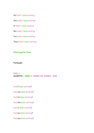 He hadn't been working
She hadn't been working
It hadn't been working
We hadn't been working
You hadn't been working
They hadn't been working
Interrogative Form
Formação:
HAD +
SUJEITO + BEEN + VERBO NA FORMA -ING
Had I been working?
Had you been working?
Had he been working?
Had she been working?
Had it been working?
Had we been working?
Had you been working?
 
