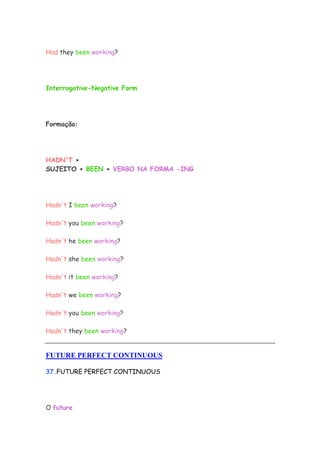 Had they been working?
Interrogative-Negative Form
Formação:
HADN'T +
SUJEITO + BEEN + VERBO NA FORMA -ING
Hadn't I been working?
Hadn't you been working?
Hadn't he been working?
Hadn't she been working?
Hadn't it been working?
Hadn't we been working?
Hadn't you been working?
Hadn't they been working?
FUTURE PERFECT CONTINUOUS
37.FUTURE PERFECT CONTINUOUS
O future
 