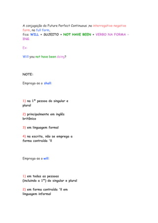 A conjugação do Future Perfect Continuous ,na interrogative-negative
form, na full form,
fica: WILL + SUJEITO + NOT HAVE BEEN + VERBO NA FORMA -
ING.
Ex:
Will you not have been doing?
NOTE:
Emprega-se o shall:
1) na 1ª pessoa do singular e
plural
2) principalmente em inglês
britânico
3) em linguagem formal
4) na escrita, não se emprega a
forma contraída 'll
Emprega-se o will:
1) em todas as pessoas
(incluindo a 1ª) do singular e plural
2) em forma contraída 'll em
linguagem informal
 