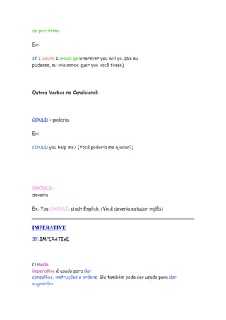 do pretérito:
Ex:
If I could, I would go wherever you will go. (Se eu
pudesse, eu iria aonde quer que você fosse).
Outros Verbos no Condicional:
COULD - poderia
Ex:
COULD you help me? (Você poderia me ajudar?)
SHOULD -
deveria
Ex: You SHOULD study English. (Você deveria estudar inglês)
IMPERATIVE
39.IMPERATIVE
O modo
imperativo é usado para dar
conselhos, instruções e ordens. Ele também pode ser usado para dar
sugestões.
 