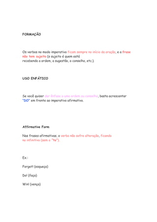 FORMAÇÃO
Os verbos no modo imperativo ficam sempre no início da oração, e a frase
não tem sujeito (o sujeito é quem está
recebendo a ordem, a sugestão, o conselho, etc.).
USO ENFÁTICO
Se você quiser dar ênfase a uma ordem ou conselho, basta acrescentar
“DO” em frente ao imperativo afirmativo.
Affirmative Form
Nas frases afirmativas, o verbo não sofre alteração, ficando
no infinitivo (sem o “to”).
Ex.:
Forget! (esqueça)
Do! (faça)
Win! (vença)
 