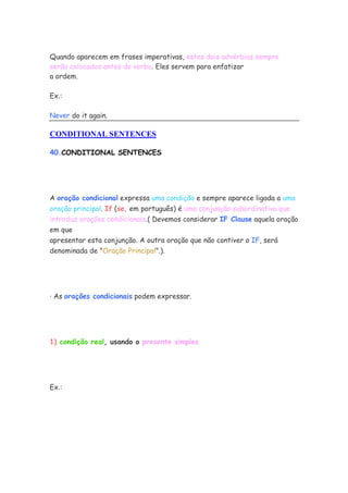 Quando aparecem em frases imperativas, estes dois advérbios sempre
serão colocados antes do verbo. Eles servem para enfatizar
a ordem.
Ex.:
Never do it again.
CONDITIONAL SENTENCES
40.CONDITIONAL SENTENCES
A oração condicional expressa uma condição e sempre aparece ligada a uma
oração principal. If (se, em português) é uma conjunção subordinativa que
introduz orações condicionais.( Devemos considerar IF Clause aquela oração
em que
apresentar esta conjunção. A outra oração que não contiver o IF, será
denominada de "Oração Principal".).
· As orações condicionais podem expressar.
1) condição real, usando o presente simples
Ex.:
 