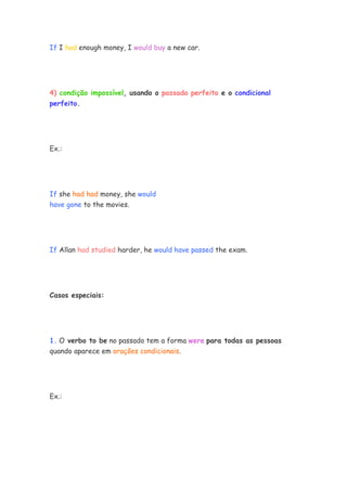 If I had enough money, I would buy a new car.
4) condição impossível, usando o passado perfeito e o condicional
perfeito.
Ex.:
If she had had money, she would
have gone to the movies.
If Allan had studied harder, he would have passed the exam.
Casos especiais:
1. O verbo to be no passado tem a forma were para todas as pessoas
quando aparece em orações condicionais.
Ex.:
 