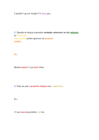 I wouldn't go out tonight if I were you.
2. Quando se deseja expressar verdades universais ou leis naturais,
os verbos das
duas orações podem aparecer no presente
simples.
Ex.:
Metals expand if you heat them.
3. Pode-se usar o presente simples com o imperativo.
Ex.:
If you have any problem, call me.
 