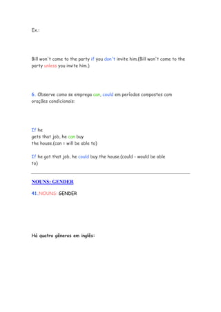 Ex.:
Bill won't come to the party if you don't invite him.(Bill won't come to the
party unless you invite him.)
6. Observe como se emprega can, could em períodos compostos com
orações condicionais:
If he
gets that job, he can buy
the house.(can = will be able to)
If he got that job, he could buy the house.(could - would be able
to)
NOUNS: GENDER
41.NOUNS: GENDER
Há quatro gêneros em inglês:
 