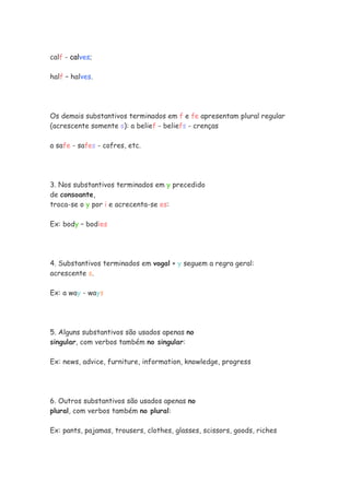 calf - calves;
half – halves.
Os demais substantivos terminados em f e fe apresentam plural regular
(acrescente somente s): a belief - beliefs - crenças
a safe - safes - cofres, etc.
3. Nos substantivos terminados em y precedido
de consoante,
troca-se o y por i e acrecenta-se es:
Ex: body – bodies
4. Substantivos terminados em vogal + y seguem a regra geral:
acrescente s.
Ex: a way - ways
5. Alguns substantivos são usados apenas no
singular, com verbos também no singular:
Ex: news, advice, furniture, information, knowledge, progress
6. Outros substantivos são usados apenas no
plural, com verbos também no plural:
Ex: pants, pajamas, trousers, clothes, glasses, scissors, goods, riches
 