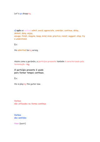 Let's go shopping.
c) após os verbos: admit, avoid, appreciate, consider, continue, delay,
detest, deny, enjoy,
escape, finish, imagine, keep, mind, miss, practice, resist, suggest, stop, try
e understand.
Ex.:
He admitted being wrong.
Assim como o gerúndio, o particípio presente também é caracterizado pela
terminação -ing.
O particípio presente é usado
para formar tempos contínuos.
Ex.:
He is playing the guitar now.
Verbos
não utilizados na forma contínua
Verbos
dos sentidos
Hear (ouvir)
 