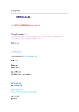 hate (odiar)
CONJUNCTIONS
44.CONJUNCTIONS (Linking words)
São palavras que ligam
orações, palavras ou grupos de palavras estabelecendo uma relação de
coordenação ou subordinação entre eles.
Podem ser:
Adversativas
São aquelas que dão idéias opostas.
But - mas
However -
entretanto
nevertheless -
não obstante, mesmo assim
Consecutivas
ou conclusivas
São usadas para
terminar frases, fazer conclusões.
so - então,
por isso
 