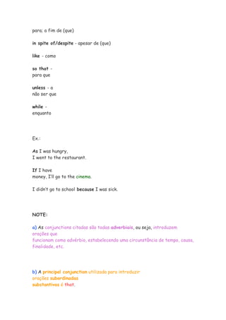 para; a fim de (que)
in spite of/despite - apesar de (que)
like - como
so that -
para que
unless - a
não ser que
while -
enquanto
Ex.:
As I was hungry,
I went to the restaurant.
If I have
money, I’ll go to the cinema.
I didn’t go to school because I was sick.
NOTE:
a) As conjunctions citadas são todas adverbiais, ou seja, introduzem
orações que
funcionam como advérbio, estabelecendo uma circunstância de tempo, causa,
finalidade, etc.
b) A principal conjunction utilizada para introduzir
orações subordinadas
substantivas é that.
 