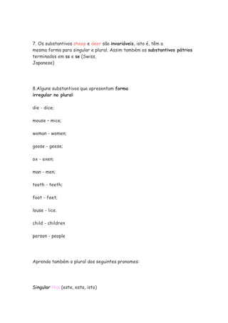 7. Os substantivos sheep e deer são invariáveis, isto é, têm a
mesma forma para singular e plural. Assim também os substantivos pátrios
terminados em ss e se (Swiss,
Japanese)
8.Alguns substantivos que apresentam forma
irregular no plural:
die - dice;
mouse – mice;
woman - women;
goose - geese;
ox - oxen;
man - men;
tooth - teeth;
foot - feet;
louse - lice.
child - children
person - people
Aprenda também o plural dos seguintes pronomes:
Singular this (este, esta, isto)
 