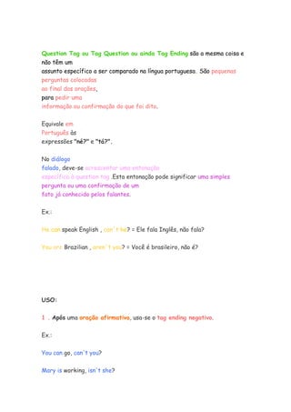 Question Tag ou Tag Question ou ainda Tag Ending são a mesma coisa e
não têm um
assunto específico a ser comparado na língua portuguesa. São pequenas
perguntas colocadas
ao final das orações,
para pedir uma
informação ou confirmação do que foi dito.
Equivale em
Português às
expressões "né?" e "tá?".
No diálogo
falado, deve-se acrescentar uma entonação
específica à question tag .Esta entonação pode significar uma simples
pergunta ou uma confirmação de um
fato já conhecido pelos falantes.
Ex.:
He can speak English , can´t he? = Ele fala Inglês, não fala?
You are Brazilian , aren´t you? = Você é brasileiro, não é?
USO:
1 . Após uma oração afirmativa, usa-se o tag ending negativo.
Ex.:
You can go, can't you?
Mary is working, isn't she?
 