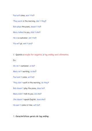 Paul will come, won't he?
They work in the morning, don't they?
Bob plays the piano, doesn't he?
Mary talked to you, didn't she?
He is a custumer, isn't he?
You will go, won't you?
2. Quando a oração for negativa, o tag ending será afirmativo.
Ex.:
He isn't custumer, is he?
Mary isn't working, is she?
Paul won't come, will he?
They don't work in the morning, do they?
Bob doesn't play the piano, does he?
Mary didn't talk to you, did she?
She doesn't speak English, does she?
He won't come in time, will he?
3. Características gerais do tag ending:
 