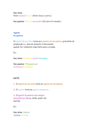 Voz ativa:
Peter washed the car.(Peter lavou o carro.)
Voz passiva: The car was washed.(O carro foi lavado.)
Agente
da passiva
O sujeito da voz ativa torna-se o agente da voz passiva, precedido da
preposição by, mas ele somente é mencionado
quando for realmente importante para a oração.
Ex.:
Voz ativa: Drummond wrote this poem.
Voz passiva: This poem was
written by Drummond.
NOTE:
1. O objeto da voz ativa torna-se sujeito na voz passiva.
2. O sujeito torna-se agente da passiva.
3. O agente da passiva vem sempre
precedido por by ou, então, poder ser
omitido.
Ex.:
Voz ativa: Jane is
reading the book.
 