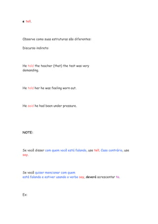 e tell.
Observe como suas estruturas são diferentes:
Discurso indireto:
He told the teacher (that) the test was very
demanding.
He told her he was feeling worn out.
He said he had been under pressure.
NOTE:
Se você disser com quem você está falando, use tell. Caso contrário, use
say.
Se você quiser mencionar com quem
está falando e estiver usando o verbo say, deverá acrescentar to.
Ex:
 