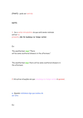 (THAT) – pode ser omitido
NOTE:
1. Se o verbo introdutório do que está sendo relatado
estiver no
presente, não há mudança no tempo verbal.
Ex:
The weatherman says:“There
will be some scattered showers in the afternoon.”
The weatherman says there will be some scattered showers in
the afternoon.
2.Há outras situações em que a mudança no tempo verbal é opcional.
a. Quando relatamos algo que acabou de
ser dito:
Ex:
 