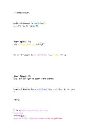 books to page 20".
Reported Speech: He asked them to
open their books to page 20.
Direct Speech: He
said "Can you please stop talking?"
Reported Speech: He invited/advised them to stop talking.
Direct Speech: He
said "Why don't you sit closer to the board?"
Reported Speech: He invited/advised them to sit closer to the board.
NOTE:
a) Se a ordem ou pedido for para não
fazer algo,
observe que a
negativa é feita colocando-se not antes do infinitivo.
 