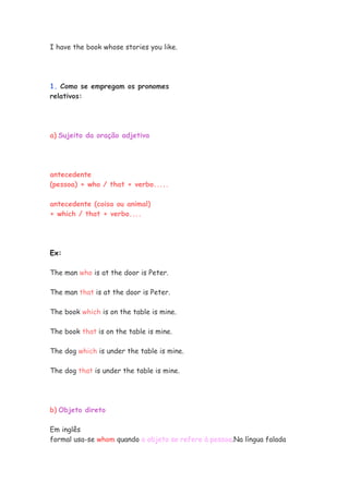 I have the book whose stories you like.
1. Como se empregam os pronomes
relativos:
a) Sujeito da oração adjetiva
antecedente
(pessoa) + who / that + verbo.....
antecedente (coisa ou animal)
+ which / that + verbo....
Ex:
The man who is at the door is Peter.
The man that is at the door is Peter.
The book which is on the table is mine.
The book that is on the table is mine.
The dog which is under the table is mine.
The dog that is under the table is mine.
b) Objeto direto
Em inglês
formal usa-se whom quando o objeto se refere à pessoa.Na língua falada
 