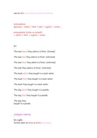 usa-se who ou se omite o pronome relativo.
antecedente
(pessoa) + whom / that / who + sujeito + verbo...
antecedente (coisa ou animal)
+ which / that + sujeito + verbo
Ex:
The man whom they admire is Peter. (formal)
The man who they admire is Peter. (informal)
The man that they admire is Peter. (informal)
The man they admire is Peter. (informal)
The book which they bought is a best-seller.
The book that they bought is a best-seller.
The book they bought is a best-seller.
The dog which they bought is a poodle.
The dog that they bought is a poodle.
The dog they
bought is a poodle.
c) Objeto indireto
Em inglês
formal usam-se whom e which precedidos
 