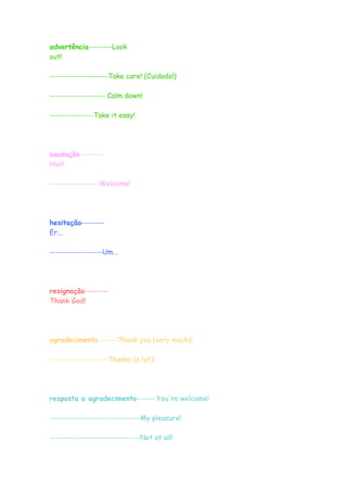 advertência--------Look
out!
--------------------Take care! (Cuidado!)
------------------- Calm down!
---------------Take it easy!
saudação--------
Hail!
-----------------Welcome!
hesitação--------
Er...
------------------Um...
resignação--------
Thank God!
agradecimento ------Thank you (very much)!
--------------------Thanks (a lot)!
resposta a agradecimento------ You're welcome!
-------------------------------My pleasure!
-------------------------------Not at all!
 
