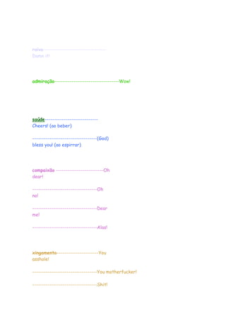 raiva---------------------------------
Damn it!
admiração----------------------------------Wow!
saúde----------------------------
Cheers! (ao beber)
----------------------------------(God)
bless you! (ao espirrar)
compaixão -------------------------Oh
dear!
----------------------------------Oh
no!
----------------------------------Dear
me!
----------------------------------Alas!
xingamento----------------------You
asshole!
----------------------------------You motherfucker!
----------------------------------Shit!
 